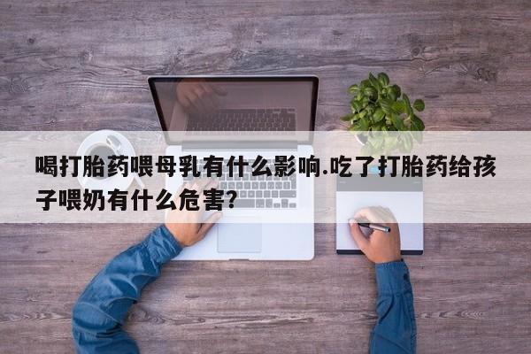 药流药货到付款喝打胎药喂母乳有什么影响.吃了打胎药给孩子喂奶有什么危害？