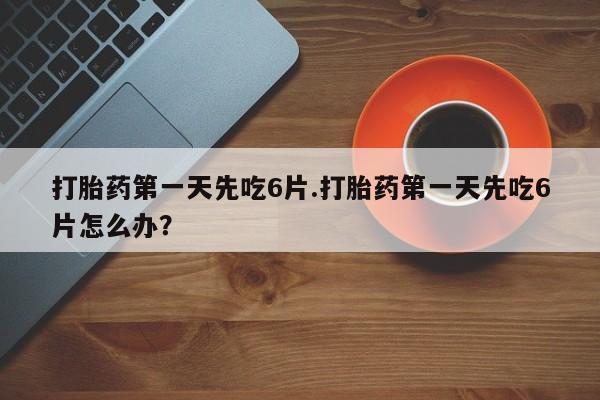 药流药货到付款打胎药第一天先吃6片.打胎药第一天先吃6片怎么办？