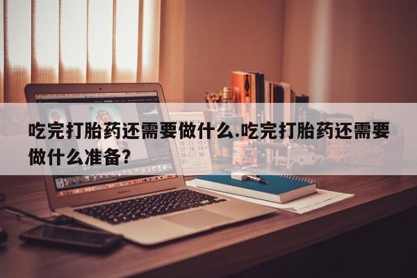 药流药货到付款吃完打胎药还需要做什么.吃完打胎药还需要做什么准备？