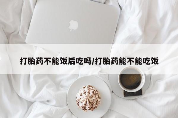 药流药货到付款打胎药不能饭后吃吗/打胎药能不能吃饭