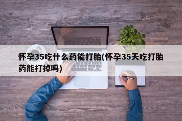 药流药货到付款怀孕35吃什么药能打胎(怀孕35天吃打胎药能打掉吗)