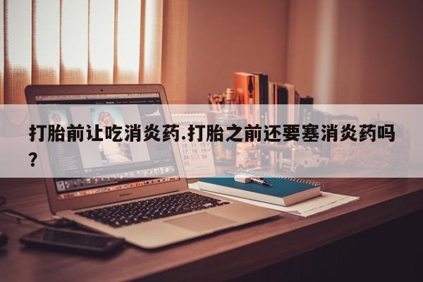 药流药货到付款打胎前让吃消炎药.打胎之前还要塞消炎药吗？