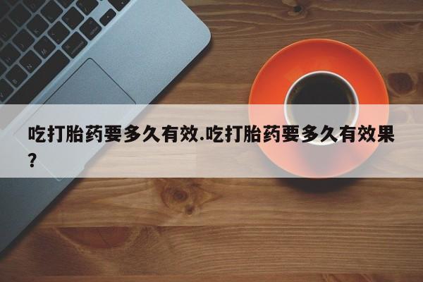 药流药货到付款吃打胎药要多久有效.吃打胎药要多久有效果？