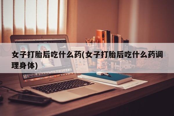 药流药货到付款女子打胎后吃什么药(女子打胎后吃什么药调理身体)