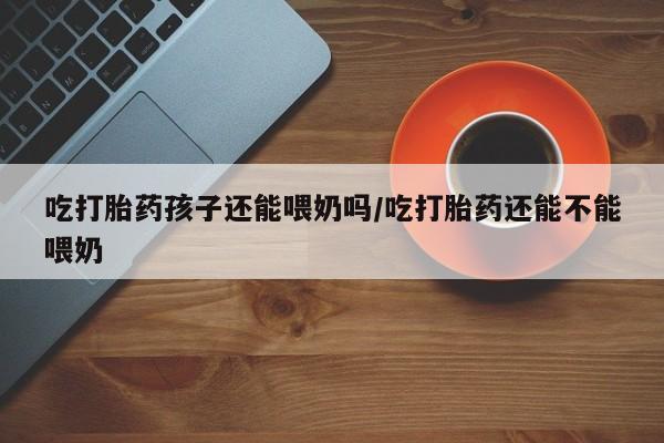药流药货到付款吃打胎药孩子还能喂奶吗/吃打胎药还能不能喂奶