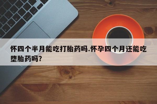 药流药货到付款怀四个半月能吃打胎药吗.怀孕四个月还能吃堕胎药吗？