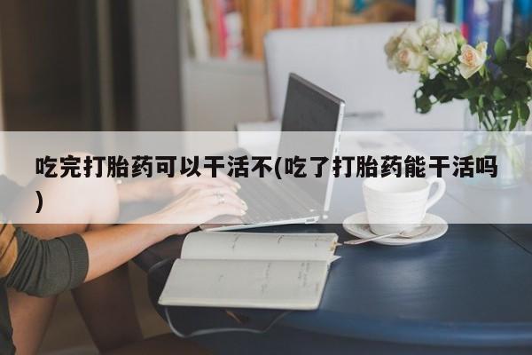 药流药货到付款吃完打胎药可以干活不(吃了打胎药能干活吗)