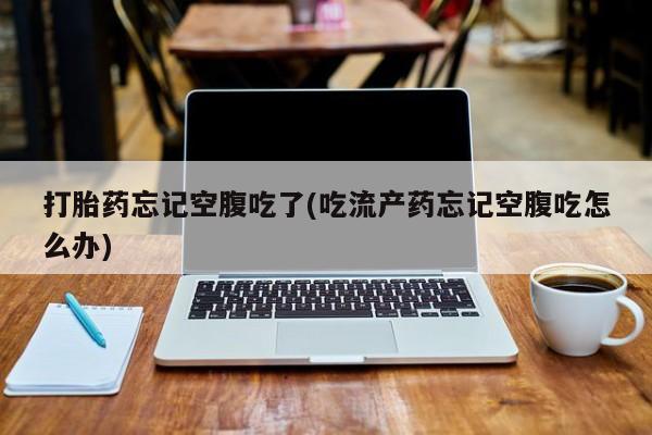 药流药货到付款打胎药忘记空腹吃了(吃流产药忘记空腹吃怎么办)