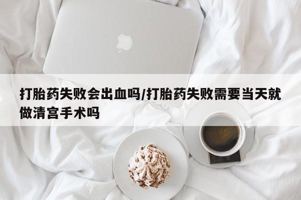药流药货到付款打胎药失败会出血吗/打胎药失败需要当天就做清宫手术吗