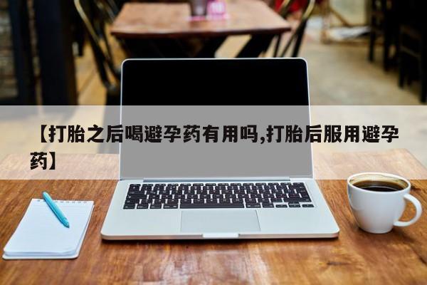 药流药货到付款【打胎之后喝避孕药有用吗,打胎后服用避孕药】