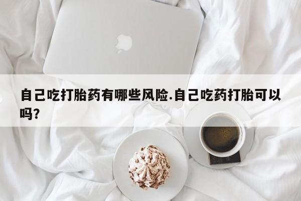 药流药货到付款自己吃打胎药有哪些风险.自己吃药打胎可以吗？