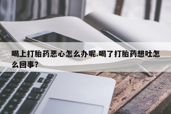 药流药货到付款喝上打胎药恶心怎么办呢.喝了打胎药想吐怎么回事？
