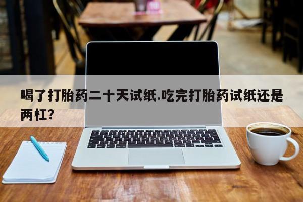 药流药货到付款喝了打胎药二十天试纸.吃完打胎药试纸还是两杠？
