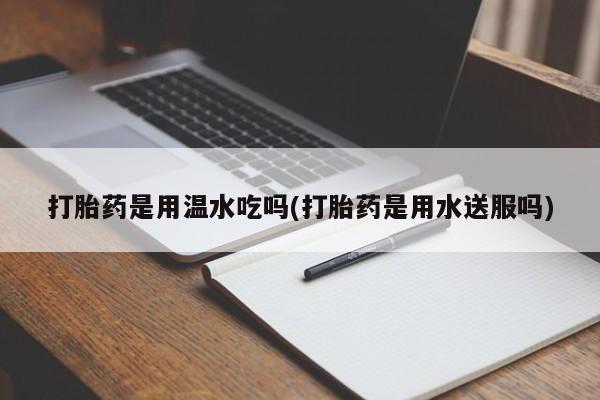 药流药货到付款打胎药是用温水吃吗(打胎药是用水送服吗)