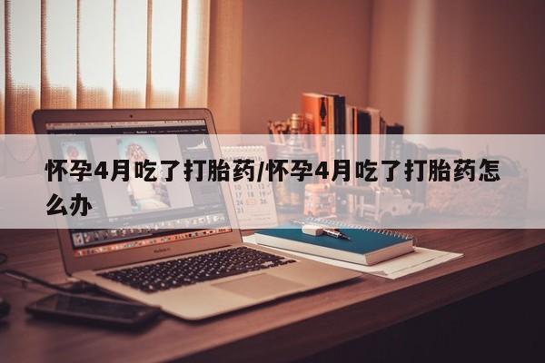 药流药货到付款怀孕4月吃了打胎药/怀孕4月吃了打胎药怎么办