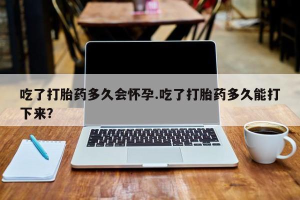 药流药货到付款吃了打胎药多久会怀孕.吃了打胎药多久能打下来？
