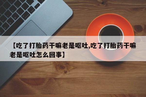 药流药货到付款【吃了打胎药干嘛老是呕吐,吃了打胎药干嘛老是呕吐怎么回事】
