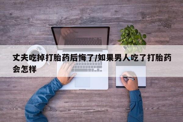 药流药货到付款丈夫吃掉打胎药后悔了/如果男人吃了打胎药会怎样