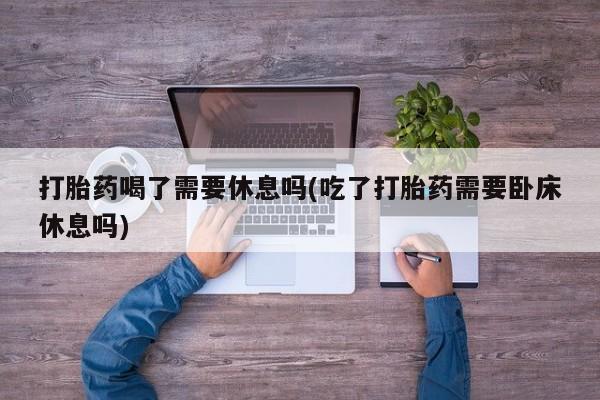 药流药货到付款打胎药喝了需要休息吗(吃了打胎药需要卧床休息吗)