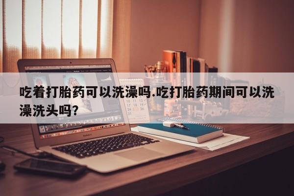 药流药货到付款吃着打胎药可以洗澡吗.吃打胎药期间可以洗澡洗头吗？