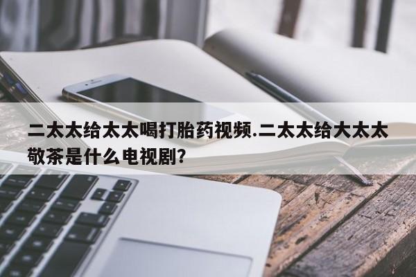 药流药货到付款二太太给太太喝打胎药视频.二太太给大太太敬茶是什么电视剧？