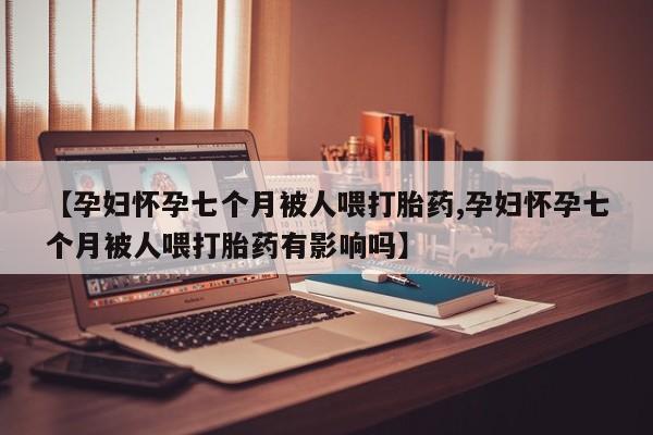 药流药货到付款【孕妇怀孕七个月被人喂打胎药,孕妇怀孕七个月被人喂打胎药有影响吗】
