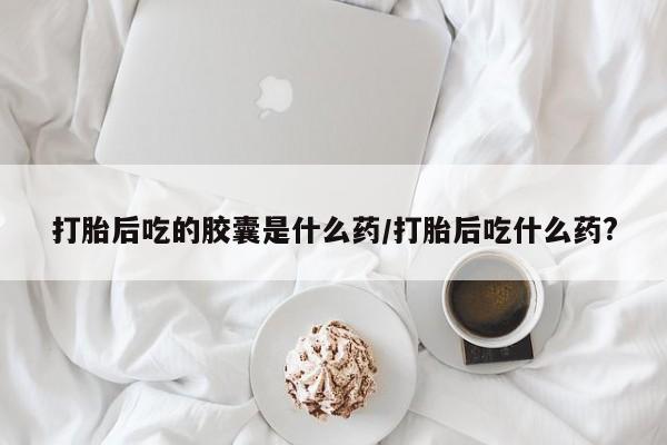 药流药货到付款打胎后吃的胶囊是什么药/打胎后吃什么药?