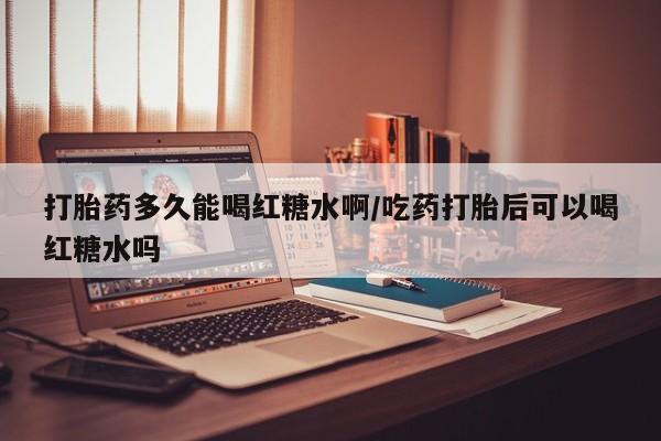 药流药货到付款打胎药多久能喝红糖水啊/吃药打胎后可以喝红糖水吗