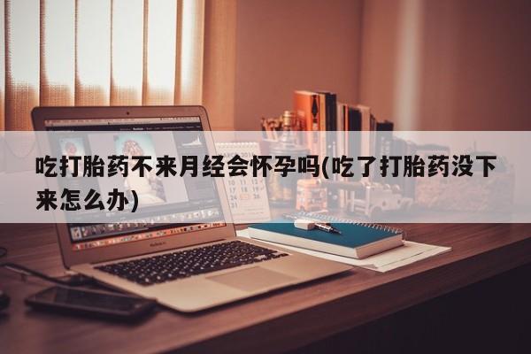 药流药货到付款吃打胎药不来月经会怀孕吗(吃了打胎药没下来怎么办)