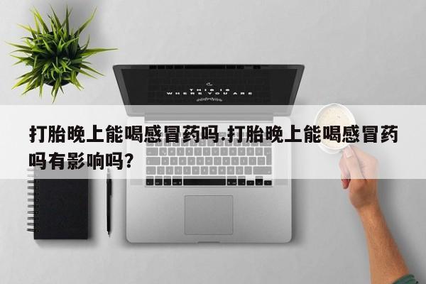 药流药货到付款打胎晚上能喝感冒药吗.打胎晚上能喝感冒药吗有影响吗？