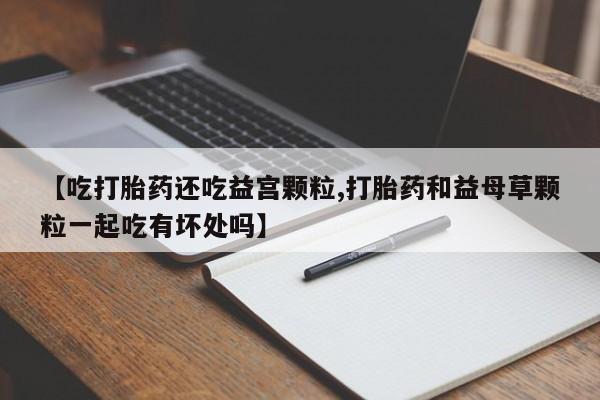 药流药货到付款【吃打胎药还吃益宫颗粒,打胎药和益母草颗粒一起吃有坏处吗】