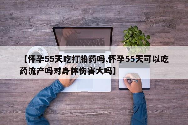 药流药货到付款【怀孕55天吃打胎药吗,怀孕55天可以吃药流产吗对身体伤害大吗】