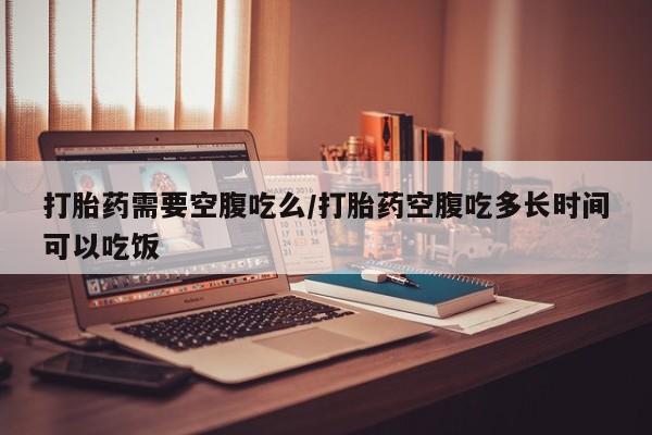 药流药货到付款打胎药需要空腹吃么/打胎药空腹吃多长时间可以吃饭