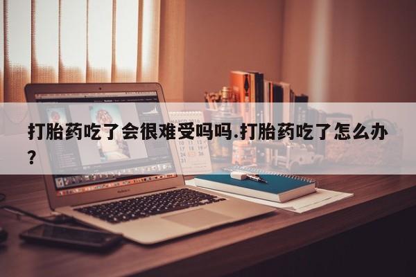 药流药货到付款打胎药吃了会很难受吗吗.打胎药吃了怎么办？