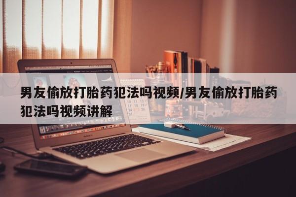 药流药货到付款男友偷放打胎药犯法吗视频/男友偷放打胎药犯法吗视频讲解