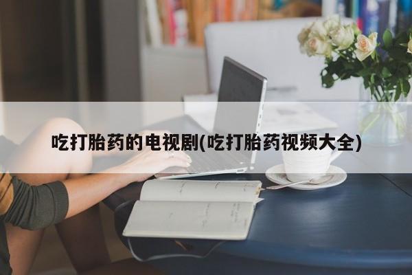 药流药货到付款吃打胎药的电视剧(吃打胎药视频大全)