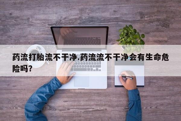 药流药货到付款药流打胎流不干净.药流流不干净会有生命危险吗？