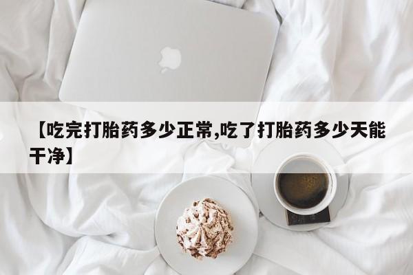 药流药货到付款【吃完打胎药多少正常,吃了打胎药多少天能干净】