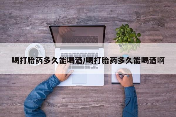 药流药货到付款喝打胎药多久能喝酒/喝打胎药多久能喝酒啊
