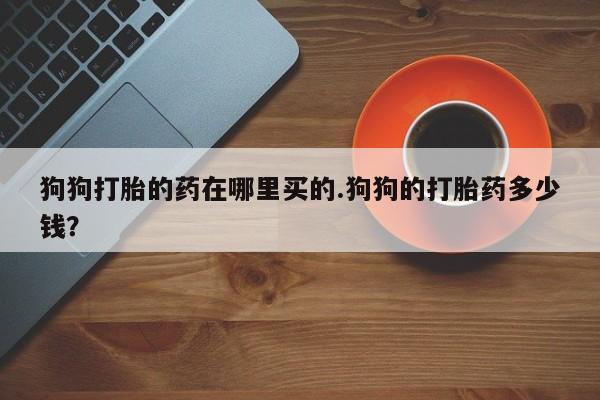 药流药货到付款狗狗打胎的药在哪里买的.狗狗的打胎药多少钱？