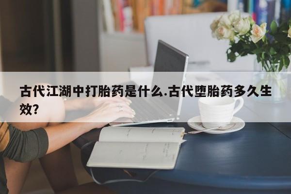 药流药货到付款古代江湖中打胎药是什么.古代堕胎药多久生效？