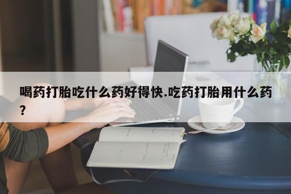 药流药货到付款喝药打胎吃什么药好得快.吃药打胎用什么药？