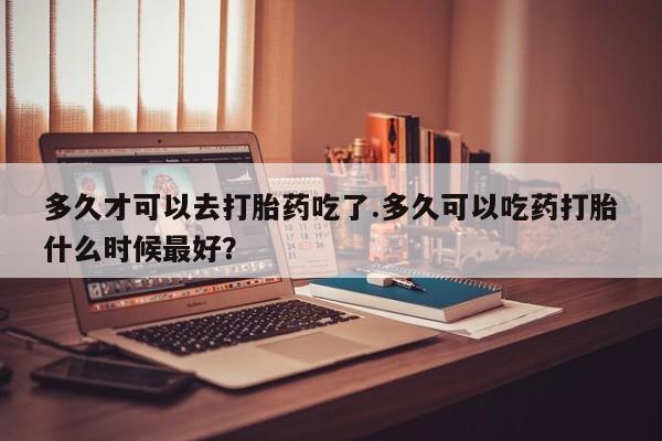 药流药货到付款多久才可以去打胎药吃了.多久可以吃药打胎什么时候最好？