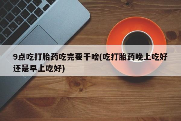 药流药货到付款9点吃打胎药吃完要干啥(吃打胎药晚上吃好还是早上吃好)