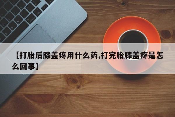 药流药货到付款【打胎后膝盖疼用什么药,打完胎膝盖疼是怎么回事】