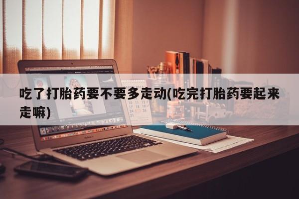 药流药货到付款吃了打胎药要不要多走动(吃完打胎药要起来走嘛)
