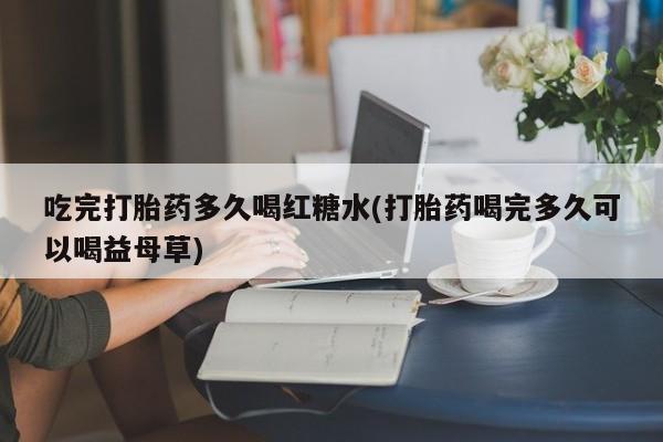 药流药货到付款吃完打胎药多久喝红糖水(打胎药喝完多久可以喝益母草)