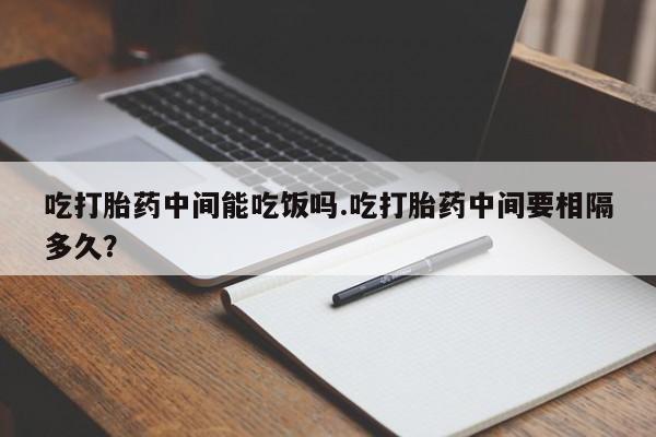 药流药货到付款吃打胎药中间能吃饭吗.吃打胎药中间要相隔多久？